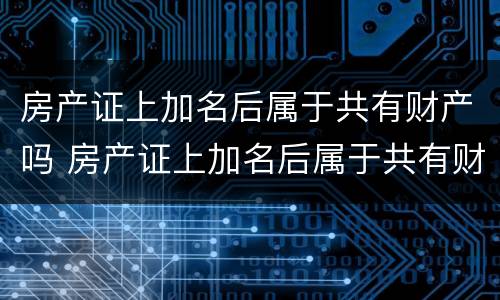 房产证上加名后属于共有财产吗 房产证上加名后属于共有财产吗怎么办