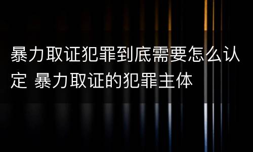暴力取证犯罪到底需要怎么认定 暴力取证的犯罪主体