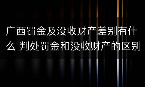 广西罚金及没收财产差别有什么 判处罚金和没收财产的区别