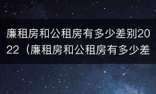 廉租房和公租房有多少差别2022（廉租房和公租房有多少差别2022上海）