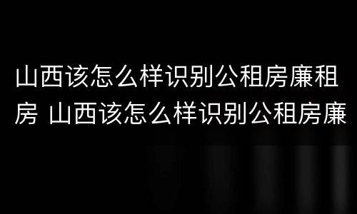 山西该怎么样识别公租房廉租房 山西该怎么样识别公租房廉租房的真假