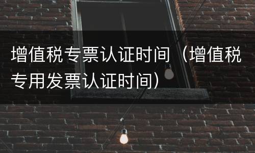 增值税专票认证时间（增值税专用发票认证时间）