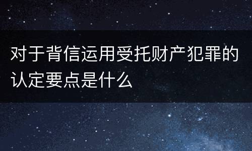 对于背信运用受托财产犯罪的认定要点是什么