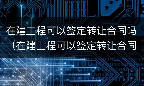 在建工程可以签定转让合同吗（在建工程可以签定转让合同吗合法吗）