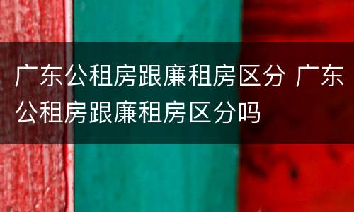 广东公租房跟廉租房区分 广东公租房跟廉租房区分吗