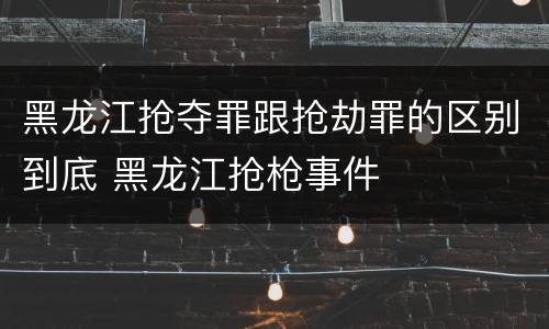 黑龙江抢夺罪跟抢劫罪的区别到底 黑龙江抢枪事件