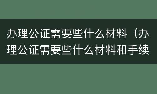 办理公证需要些什么材料（办理公证需要些什么材料和手续）
