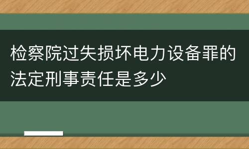 检察院过失损坏电力设备罪的法定刑事责任是多少