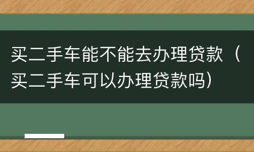 买二手车能不能去办理贷款（买二手车可以办理贷款吗）