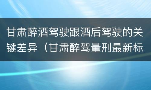 甘肃醉酒驾驶跟酒后驾驶的关键差异（甘肃醉驾量刑最新标准）