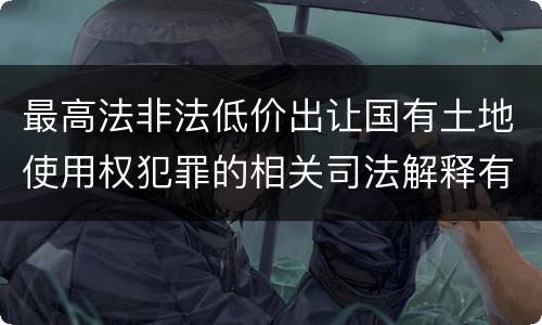 最高法非法低价出让国有土地使用权犯罪的相关司法解释有哪些内容