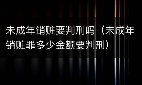 未成年销赃要判刑吗（未成年销赃罪多少金额要判刑）