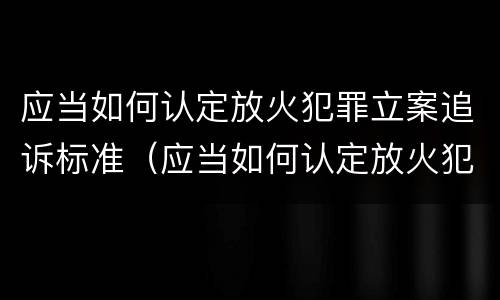 应当如何认定放火犯罪立案追诉标准（应当如何认定放火犯罪立案追诉标准）
