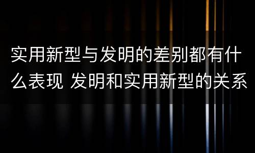 实用新型与发明的差别都有什么表现 发明和实用新型的关系