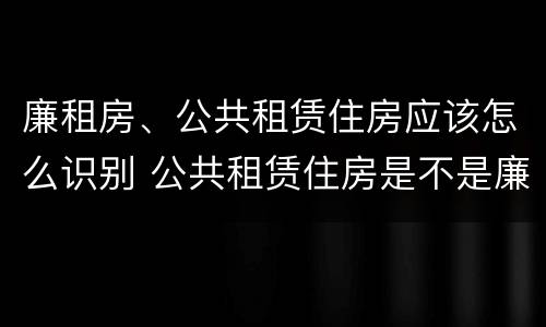 廉租房、公共租赁住房应该怎么识别 公共租赁住房是不是廉租房