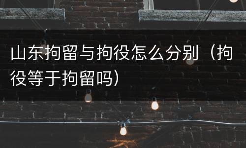 山东拘留与拘役怎么分别（拘役等于拘留吗）