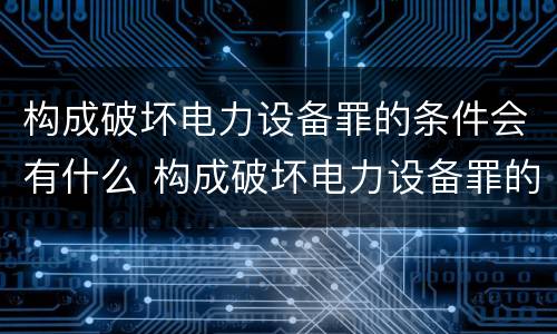 构成破坏电力设备罪的条件会有什么 构成破坏电力设备罪的条件会有什么后果
