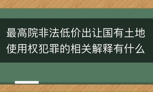 最高院非法低价出让国有土地使用权犯罪的相关解释有什么重要规定