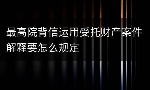 最高院背信运用受托财产案件解释要怎么规定