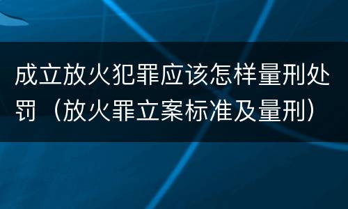 成立放火犯罪应该怎样量刑处罚（放火罪立案标准及量刑）