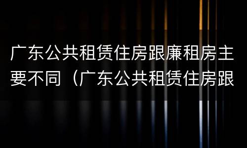 广东公共租赁住房跟廉租房主要不同（广东公共租赁住房跟廉租房主要不同之处）