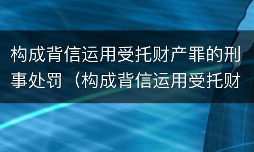 构成背信运用受托财产罪的刑事处罚（构成背信运用受托财产罪的刑事处罚案例）