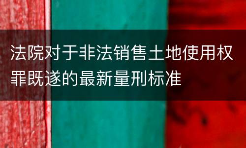 法院对于非法销售土地使用权罪既遂的最新量刑标准