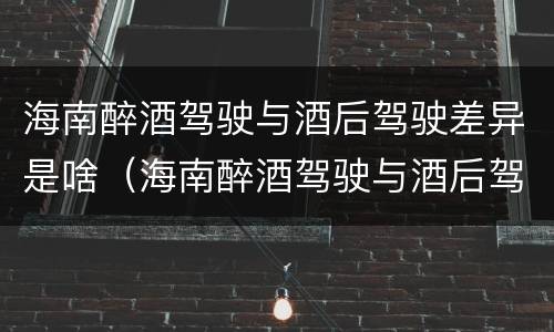 海南醉酒驾驶与酒后驾驶差异是啥（海南醉酒驾驶与酒后驾驶差异是啥处罚）