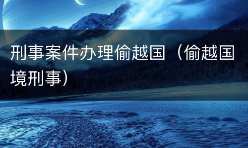 刑事案件办理偷越国（偷越国境刑事）