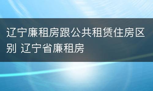 辽宁廉租房跟公共租赁住房区别 辽宁省廉租房