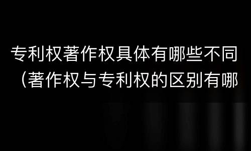专利权著作权具体有哪些不同（著作权与专利权的区别有哪些）
