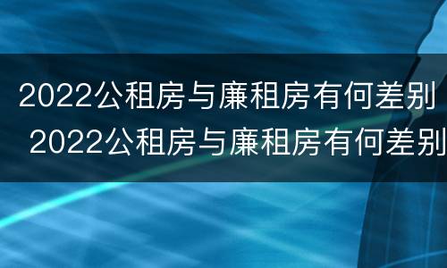 2022公租房与廉租房有何差别 2022公租房与廉租房有何差别呢