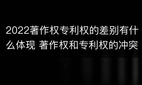 2022著作权专利权的差别有什么体现 著作权和专利权的冲突