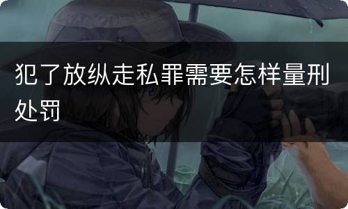 犯了放纵走私罪需要怎样量刑处罚