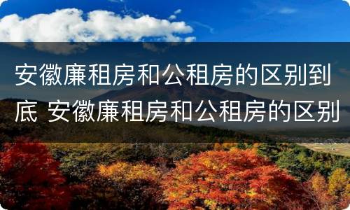 安徽廉租房和公租房的区别到底 安徽廉租房和公租房的区别到底是什么