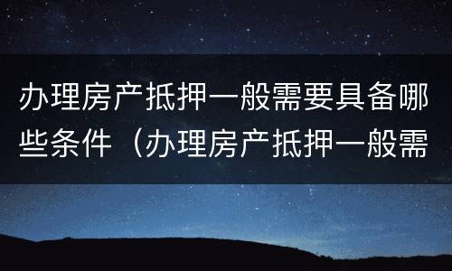 办理房产抵押一般需要具备哪些条件（办理房产抵押一般需要具备哪些条件呢）