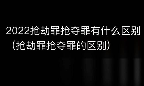 2022抢劫罪抢夺罪有什么区别（抢劫罪抢夺罪的区别）
