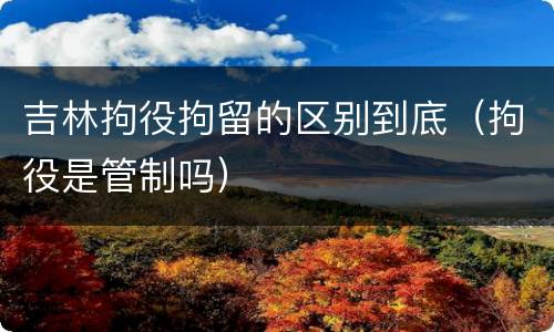 吉林拘役拘留的区别到底（拘役是管制吗）