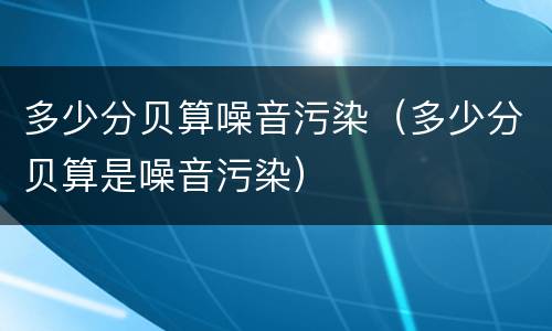 多少分贝算噪音污染（多少分贝算是噪音污染）