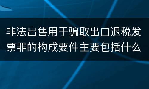非法出售用于骗取出口退税发票罪的构成要件主要包括什么