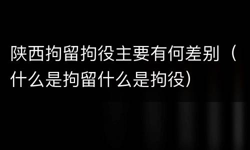 陕西拘留拘役主要有何差别（什么是拘留什么是拘役）