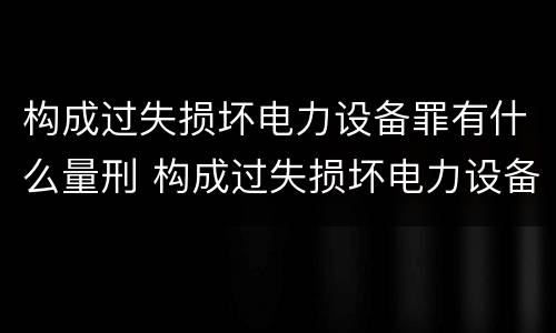 构成过失损坏电力设备罪有什么量刑 构成过失损坏电力设备罪有什么量刑标准