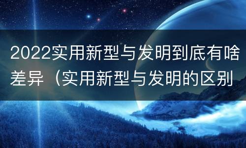 2022实用新型与发明到底有啥差异（实用新型与发明的区别有哪些）