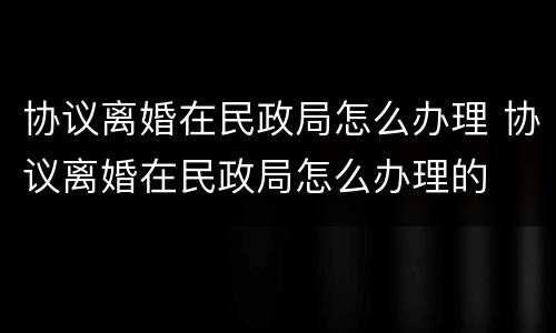协议离婚在民政局怎么办理 协议离婚在民政局怎么办理的