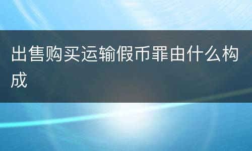 出售购买运输假币罪由什么构成