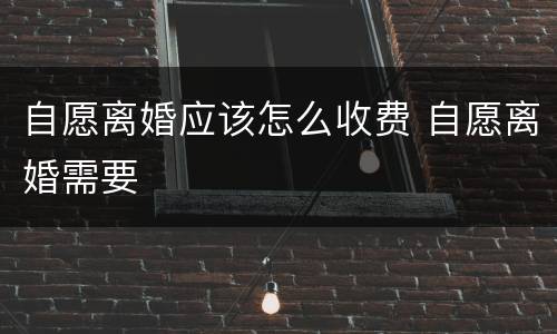自愿离婚应该怎么收费 自愿离婚需要