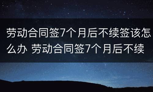 劳动合同签7个月后不续签该怎么办 劳动合同签7个月后不续签该怎么办呢