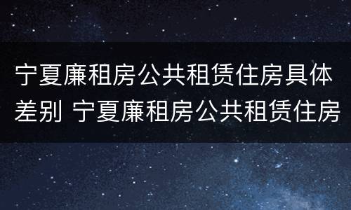宁夏廉租房公共租赁住房具体差别 宁夏廉租房公共租赁住房具体差别有哪些