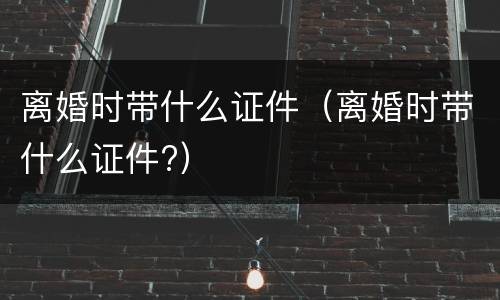离婚时带什么证件（离婚时带什么证件?）