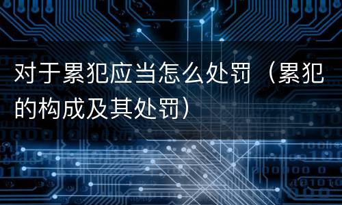 对于累犯应当怎么处罚（累犯的构成及其处罚）